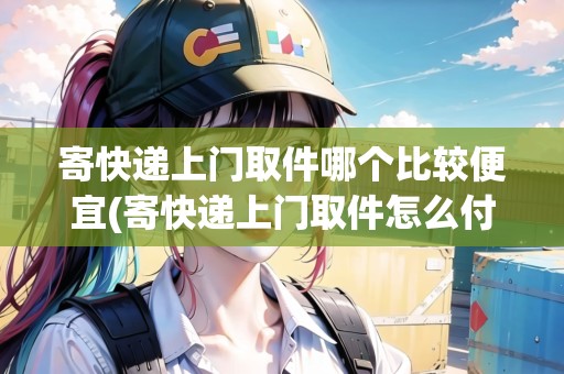 寄快遞上門(mén)取件哪個(gè)比較便宜(寄快遞上門(mén)取件怎么付費(fèi))