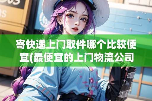 寄快遞上門取件哪個比較便宜(最便宜的上門物流公司上海)