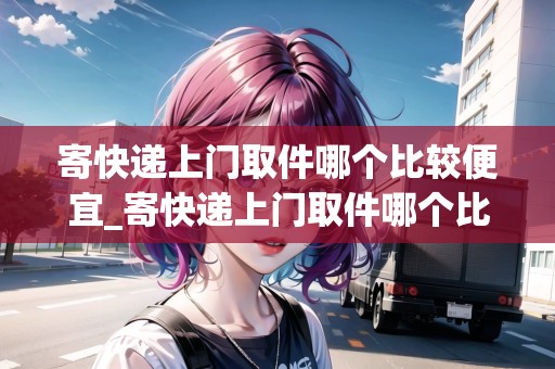 寄快遞上門取件哪個(gè)比較便宜_寄快遞上門取件哪個(gè)比較便宜怎么算首重和續(xù)重_快遞集結(jié)地