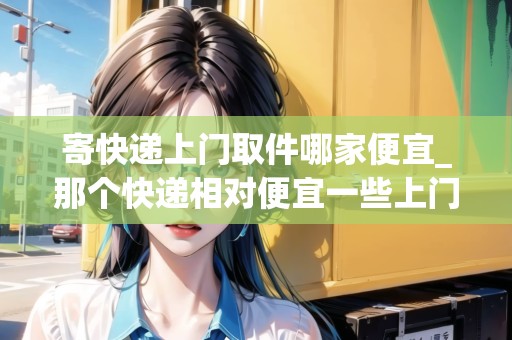 寄快遞上門取件哪家便宜_那個快遞相對便宜一些上門收又快_快遞集結(jié)地 寄快遞上門取件哪家便宜_那個快遞相對便宜一些上門收又快_快遞集結(jié)地