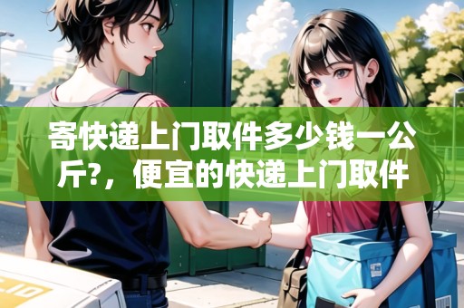 寄快遞上門取件多少錢一公斤?，便宜的快遞上門取件安全嗎多少錢