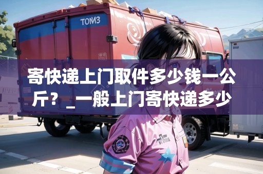 寄快遞上門取件多少錢一公斤？_一般上門寄快遞多少錢一件_快遞集結(jié)地