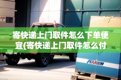寄快遞上門取件怎么下單便宜(寄快遞上門取件怎么付費)