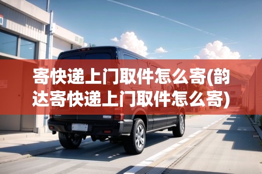 寄快遞上門取件怎么寄(韻達(dá)寄快遞上門取件怎么寄)