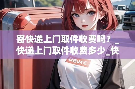 寄快遞上門(mén)取件收費(fèi)嗎？_快遞上門(mén)取件收費(fèi)多少_快遞集結(jié)地