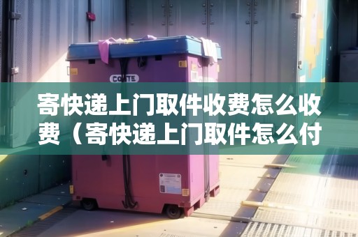寄快遞上門取件收費怎么收費（寄快遞上門取件怎么付費）