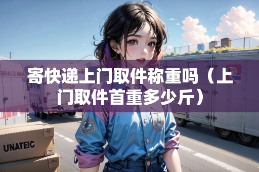 寄快遞上門取件稱重嗎（上門取件首重多少斤）