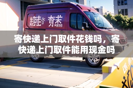 寄快遞上門取件花錢嗎，寄快遞上門取件能用現(xiàn)金嗎