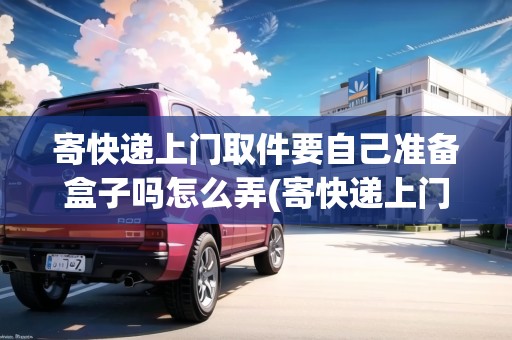 寄快遞上門取件要自己準備盒子嗎怎么弄(寄快遞上門取貨需要自己包裝嗎多少錢)