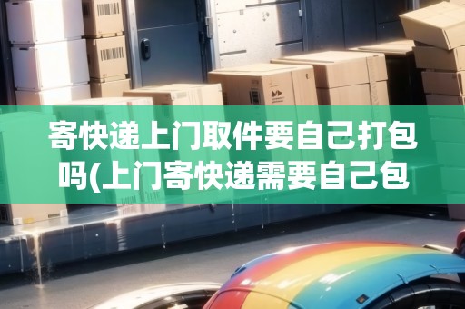 寄快遞上門取件要自己打包嗎(上門寄快遞需要自己包裝嗎包括紙條)
