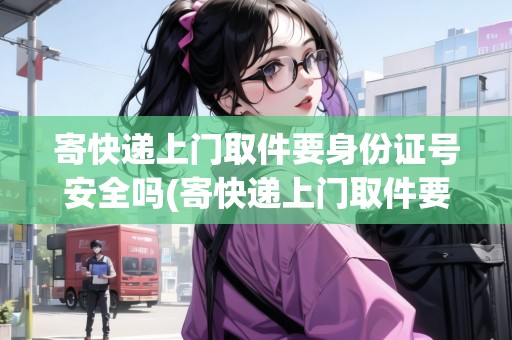 寄快遞上門取件要身份證號(hào)安全嗎(寄快遞上門取件要身份證號(hào)安全嗎是真的嗎)