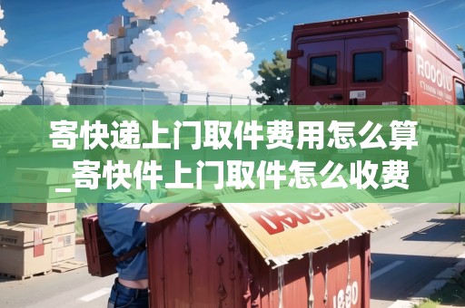 寄快遞上門取件費用怎么算_寄快件上門取件怎么收費_快遞集結(jié)地