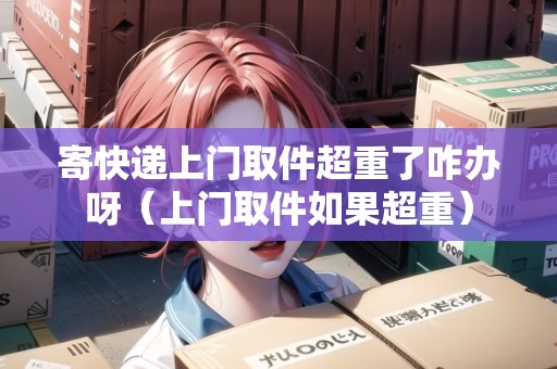 寄快遞上門取件超重了咋辦呀（上門取件如果超重）