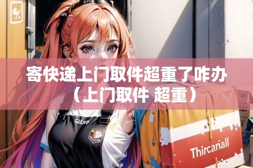 寄快遞上門取件超重了咋辦（上門取件 超重）