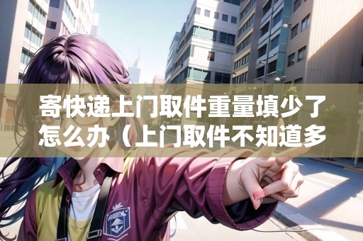 寄快遞上門取件重量填少了怎么辦（上門取件不知道多少斤）