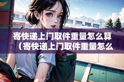 寄快遞上門取件重量怎么算（寄快遞上門取件重量怎么算）