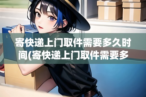 寄快遞上門取件需要多久時(shí)間(寄快遞上門取件需要多久)