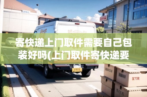 寄快遞上門取件需要自己包裝好嗎(上門取件寄快遞要自己包裝嗎)