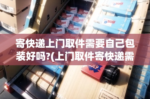 寄快遞上門取件需要自己包裝好嗎?(上門取件寄快遞需要自己包裝嗎？)