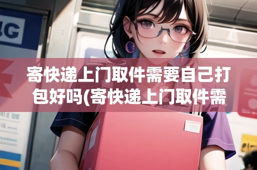 寄快遞上門取件需要自己打包好嗎(寄快遞上門取件需要自己包裝好嗎?)