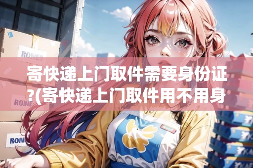 寄快遞上門取件需要身份證?(寄快遞上門取件用不用身份證)