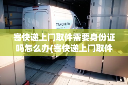 寄快遞上門取件需要身份證嗎怎么辦(寄快遞上門取件需要身份證號碼嗎)