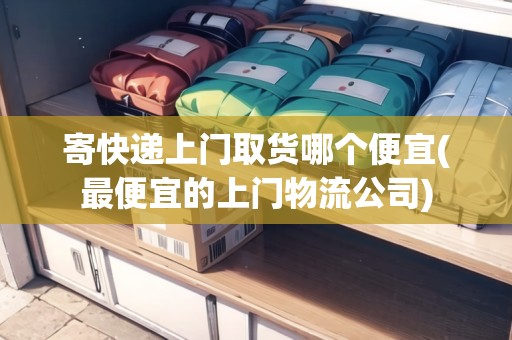 寄快遞上門取貨哪個(gè)便宜(最便宜的上門物流公司)