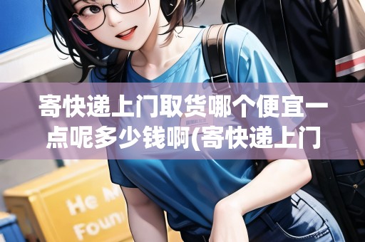 寄快遞上門取貨哪個(gè)便宜一點(diǎn)呢多少錢啊(寄快遞上門取貨哪個(gè)便宜一點(diǎn))