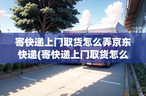 寄快遞上門取貨怎么弄京東快遞(寄快遞上門取貨怎么弄)