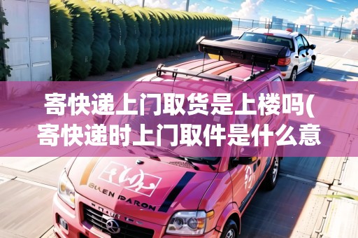 寄快遞上門取貨是上樓嗎(寄快遞時(shí)上門取件是什么意思)
