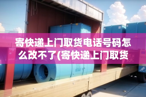 寄快遞上門取貨電話號(hào)碼怎么改不了(寄快遞上門取貨電話號(hào)碼怎么改)