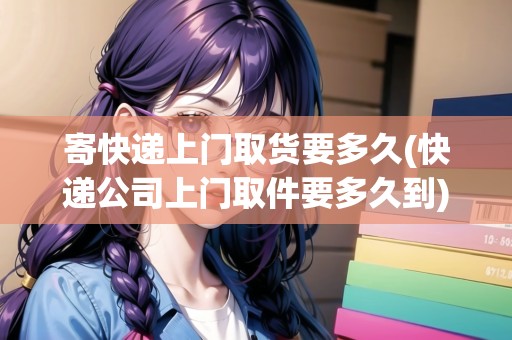 寄快遞上門取貨要多久(快遞公司上門取件要多久到)