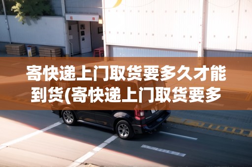 寄快遞上門取貨要多久才能到貨(寄快遞上門取貨要多久才能到)