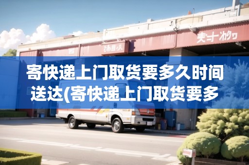 寄快遞上門取貨要多久時(shí)間送達(dá)(寄快遞上門取貨要多久時(shí)間)