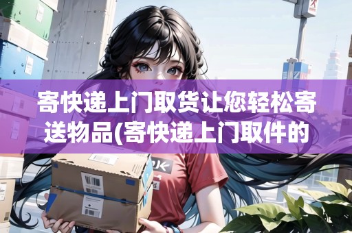 寄快遞上門取貨讓您輕松寄送物品(寄快遞上門取件的軟件叫什么)