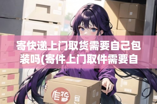 寄快遞上門取貨需要自己包裝嗎(寄件上門取件需要自己包裹嗎)
