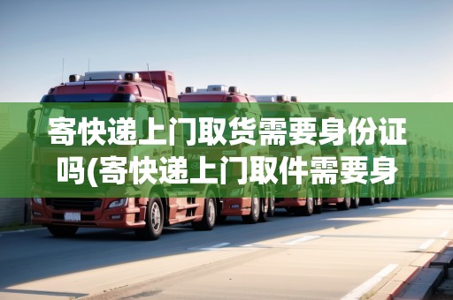 寄快遞上門取貨需要身份證嗎(寄快遞上門取件需要身份證號碼嗎)