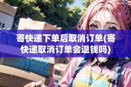 寄快遞下單后取消訂單(寄快遞取消訂單會退錢嗎)