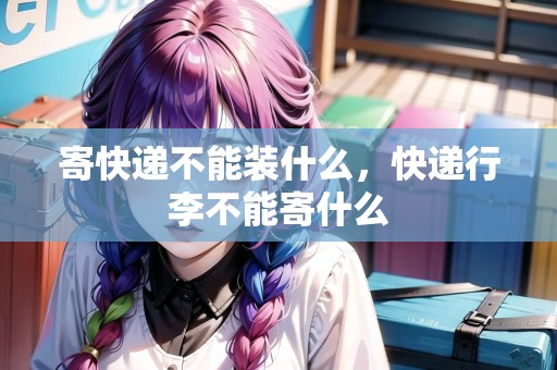 寄快遞不能裝什么，快遞行李不能寄什么