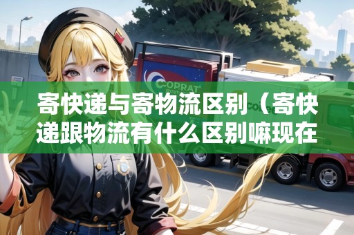 寄快遞與寄物流區(qū)別（寄快遞跟物流有什么區(qū)別嘛現(xiàn)在）