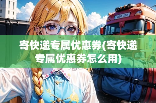 寄快遞專屬優(yōu)惠券(寄快遞專屬優(yōu)惠券怎么用)