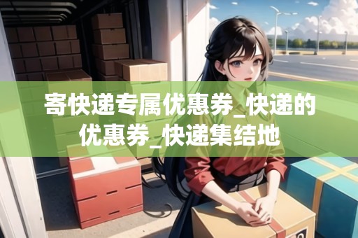 寄快遞專屬優(yōu)惠券_快遞的優(yōu)惠券_快遞集結(jié)地