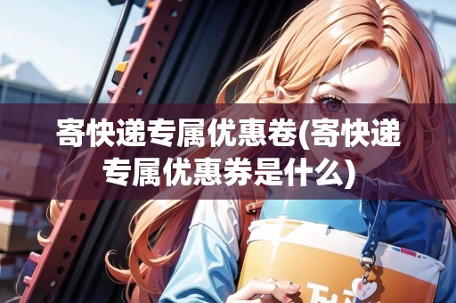 寄快遞專屬優(yōu)惠卷(寄快遞專屬優(yōu)惠券是什么) 寄快遞專屬優(yōu)惠卷(寄快遞專屬優(yōu)惠券是什么)