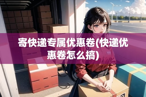 寄快遞專屬優(yōu)惠卷(快遞優(yōu)惠卷怎么搞)