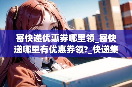 寄快遞優(yōu)惠券哪里領(lǐng)_寄快遞哪里有優(yōu)惠券領(lǐng)?_快遞集結(jié)地