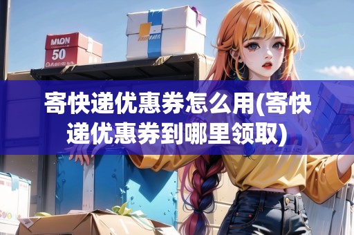 寄快遞優(yōu)惠券怎么用(寄快遞優(yōu)惠券到哪里領(lǐng)取)