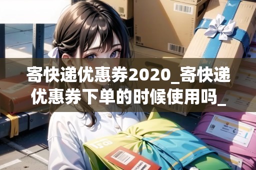 寄快遞優(yōu)惠券2020_寄快遞優(yōu)惠券下單的時(shí)候使用嗎_快遞集結(jié)地
