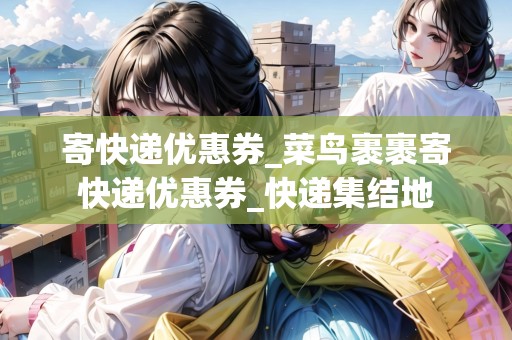 寄快遞優(yōu)惠券_菜鳥裹裹寄快遞優(yōu)惠券_快遞集結(jié)地