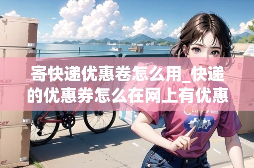 寄快遞優(yōu)惠卷怎么用_快遞的優(yōu)惠券怎么在網(wǎng)上有優(yōu)惠券支付不了_快遞集結(jié)地