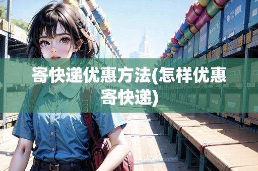 寄快遞優(yōu)惠方法(怎樣優(yōu)惠寄快遞)